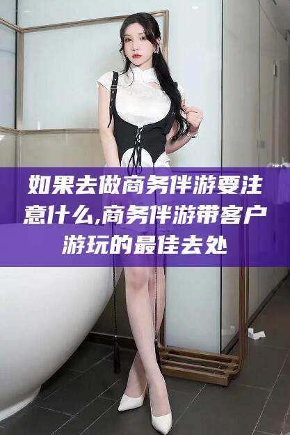 儋州如果去做商务伴游要注意什么,商务伴游带客户游玩的最佳去处