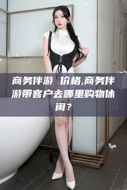 儋州商务伴游 价格,商务伴游带客户去哪里购物休闲？
