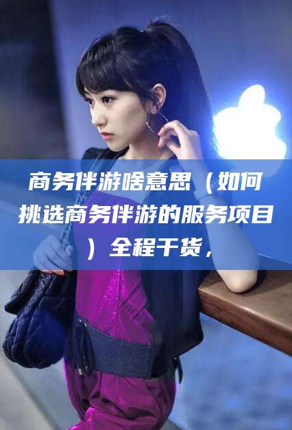 儋州商务伴游啥意思（如何挑选商务伴游的服务项目）全程干货，
