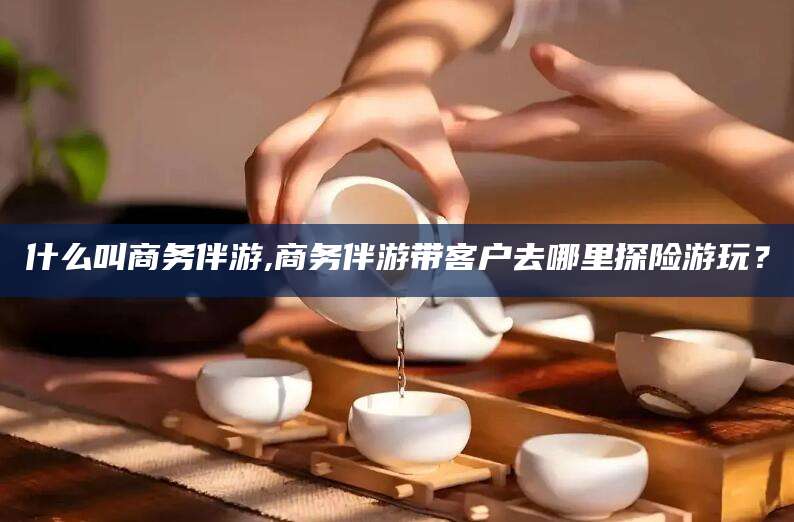 儋州什么叫商务伴游,商务伴游带客户去哪里探险游玩？