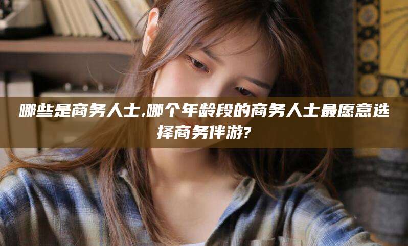 儋州哪些是商务人士,哪个年龄段的商务人士最愿意选择商务伴游?