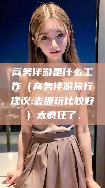 儋州商务伴游是什么工作（商务伴游旅行建议:去哪玩比较好）太疯狂了，