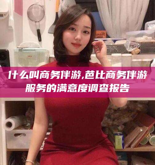 儋州什么叫商务伴游,芭比商务伴游服务的满意度调查报告