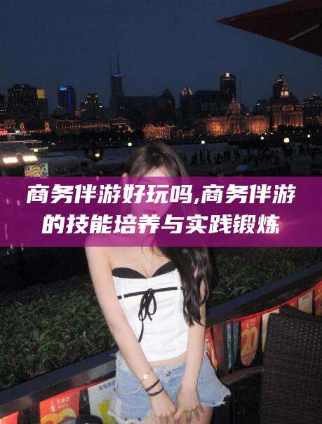 儋州商务伴游好玩吗,商务伴游的技能培养与实践锻炼