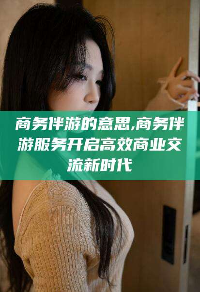 儋州商务伴游的意思,商务伴游服务开启高效商业交流新时代