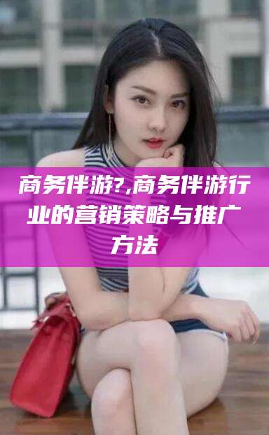 儋州商务伴游?,商务伴游行业的营销策略与推广方法