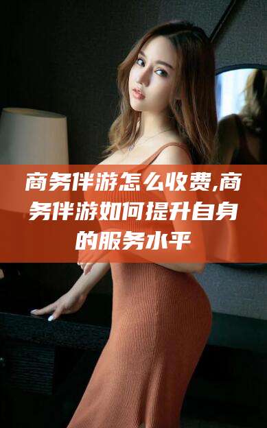 儋州商务伴游怎么收费,商务伴游如何提升自身的服务水平